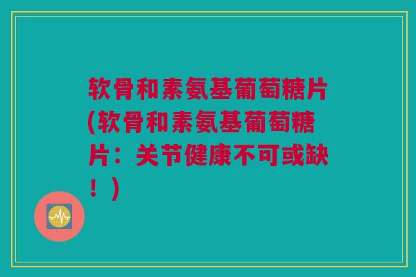 软骨和素氨基葡萄糖片(软骨和素氨基葡萄糖片：关节健康不可或缺！)