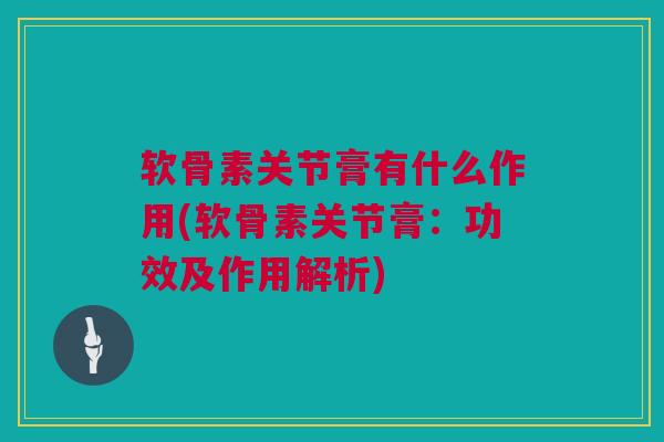 软骨素关节膏有什么作用(软骨素关节膏：功效及作用解析)