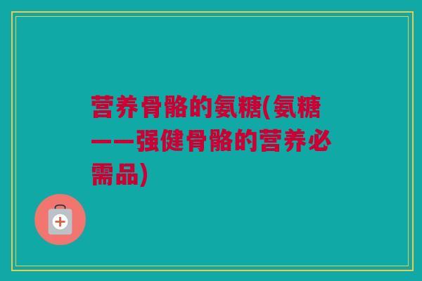 营养骨骼的氨糖(氨糖——强健骨骼的营养必需品)