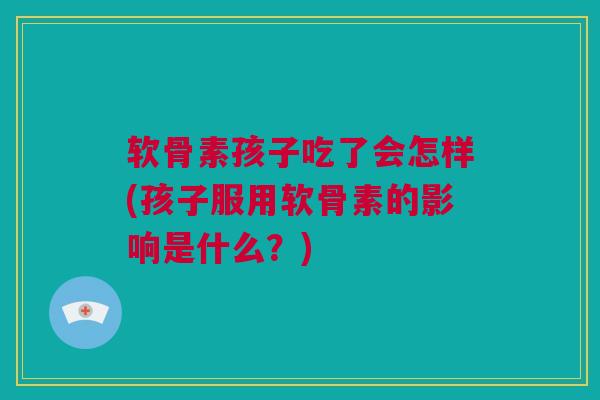 软骨素孩子吃了会怎样(孩子服用软骨素的影响是什么？)