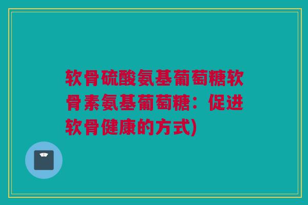 软骨硫酸氨基葡萄糖软骨素氨基葡萄糖：促进软骨健康的方式)