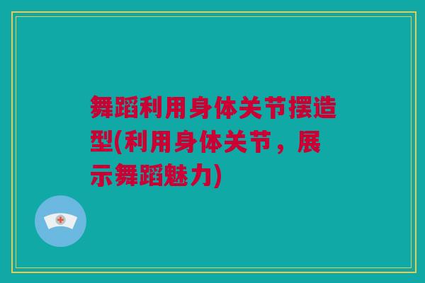 舞蹈利用身体关节摆造型(利用身体关节，展示舞蹈魅力)