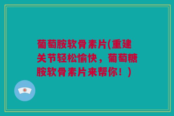 葡萄胺软骨素片(重建关节轻松愉快，葡萄糖胺软骨素片来帮你！)