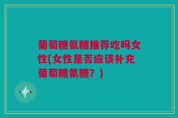 葡萄糖氨糖推荐吃吗女性(女性是否应该补充葡萄糖氨糖？)