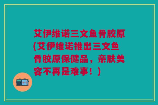 艾伊维诺三文鱼骨胶原(艾伊维诺推出三文鱼骨胶原保健品，亲肤美容不再是难事！)