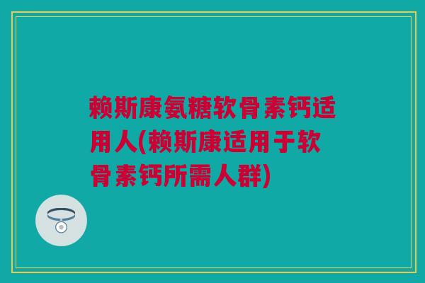 赖斯康氨糖软骨素钙适用人(赖斯康适用于软骨素钙所需人群)