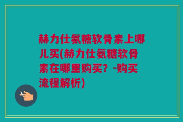 赫力仕氨糖软骨素上哪儿买(赫力仕氨糖软骨素在哪里购买？-购买流程解析)