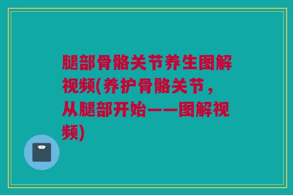 腿部骨骼关节养生图解视频(养护骨骼关节，从腿部开始——图解视频)