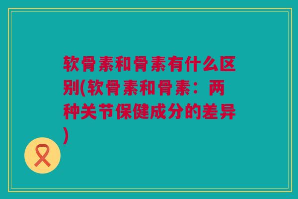 软骨素和骨素有什么区别(软骨素和骨素：两种关节保健成分的差异)