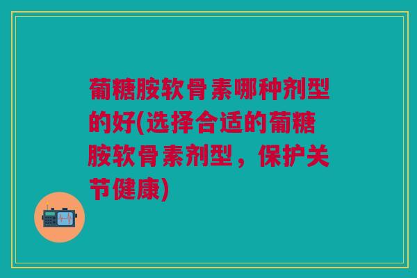 葡糖胺软骨素哪种剂型的好(选择合适的葡糖胺软骨素剂型，保护关节健康)