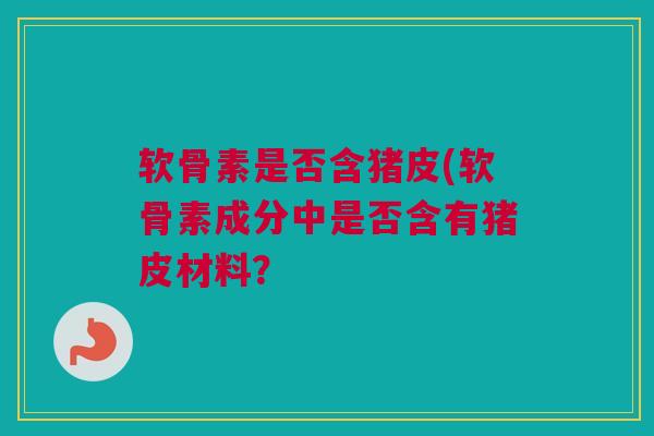软骨素是否含猪皮(软骨素成分中是否含有猪皮材料？