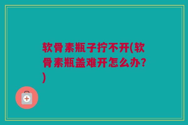 软骨素瓶子拧不开(软骨素瓶盖难开怎么办？)