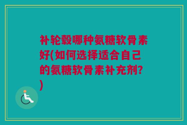 补轮毂哪种氨糖软骨素好(如何选择适合自己的氨糖软骨素补充剂？)