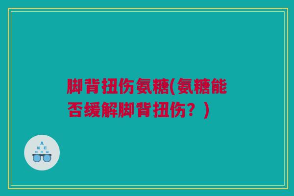脚背扭伤氨糖(氨糖能否缓解脚背扭伤？)