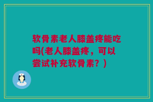 软骨素老人膝盖疼能吃吗(老人膝盖疼，可以尝试补充软骨素？)
