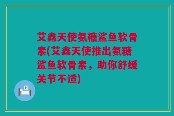 艾鑫天使氨糖鲨鱼软骨素(艾鑫天使推出氨糖鲨鱼软骨素，助你舒缓关节不适)