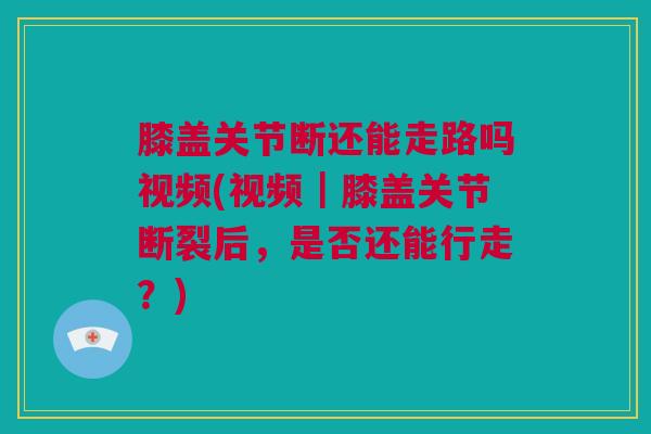 膝盖关节断还能走路吗视频(视频｜膝盖关节断裂后，是否还能行走？)