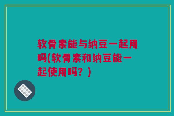 软骨素能与纳豆一起用吗(软骨素和纳豆能一起使用吗?) 软骨素能与纳豆一起用吗(软骨素和纳豆能一起使用吗?)