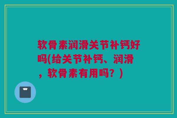 软骨素润滑关节补钙好吗(给关节补钙、润滑，软骨素有用吗？)