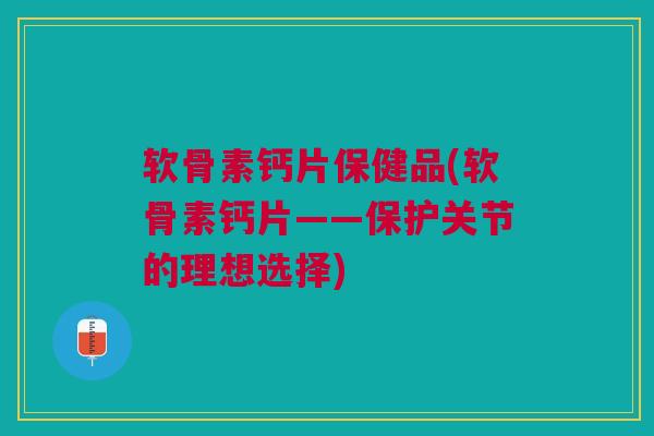 软骨素钙片保健品(软骨素钙片——保护关节的理想选择)