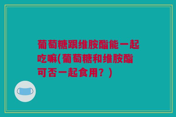 葡萄糖跟维胺酯能一起吃嘛(葡萄糖和维胺酯可否一起食用？)