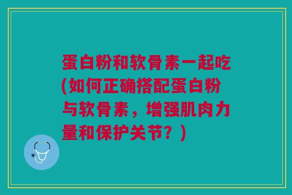 蛋白粉和软骨素一起吃(如何正确搭配蛋白粉与软骨素，增强肌肉力量和保护关节？)