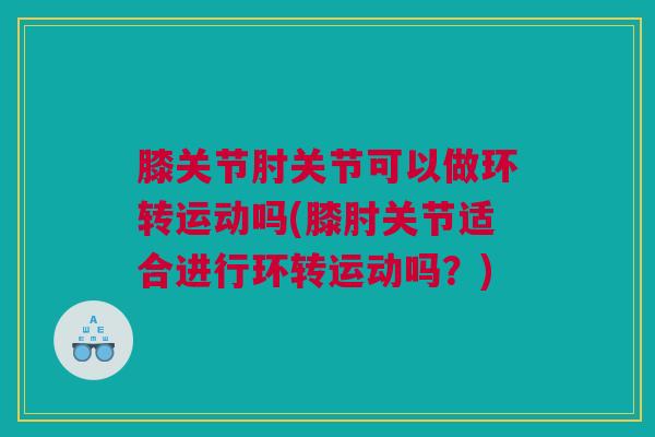 膝关节肘关节可以做环转运动吗(膝肘关节适合进行环转运动吗？)