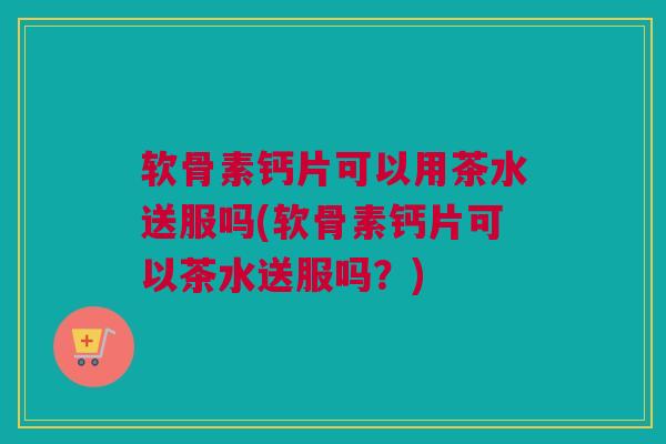 软骨素钙片可以用茶水送服吗(软骨素钙片可以茶水送服吗？)