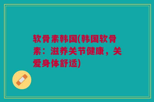 软骨素韩国(韩国软骨素：滋养关节健康，关爱身体舒适)