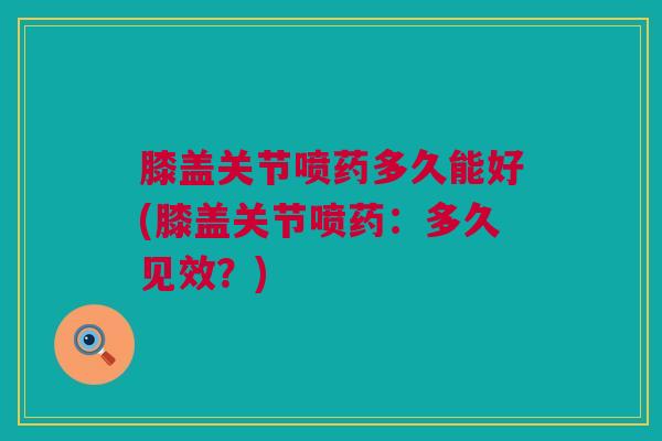 膝盖关节喷药多久能好(膝盖关节喷药：多久见效？)
