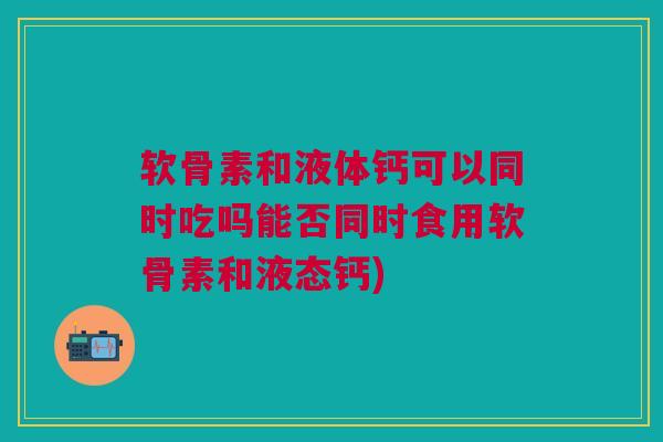 软骨素和液体钙可以同时吃吗能否同时食用软骨素和液态钙)