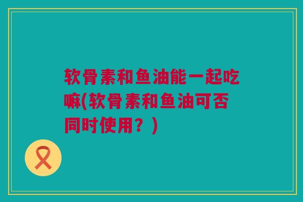 软骨素和鱼油能一起吃嘛(软骨素和鱼油可否同时使用？)