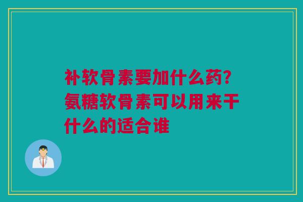补软骨素要加什么药？氨糖软骨素可以用来干什么的适合谁