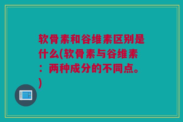 软骨素和谷维素区别是什么(软骨素与谷维素：两种成分的不同点。)