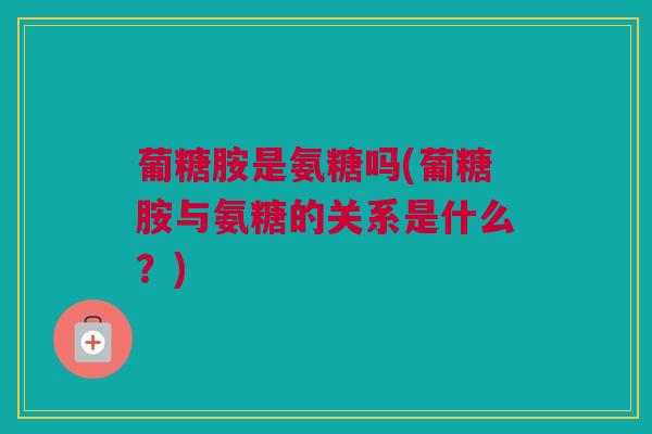 葡糖胺是氨糖吗(葡糖胺与氨糖的关系是什么？)