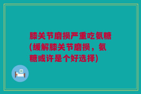 膝关节磨损严重吃氨糖(缓解膝关节磨损，氨糖或许是个好选择)