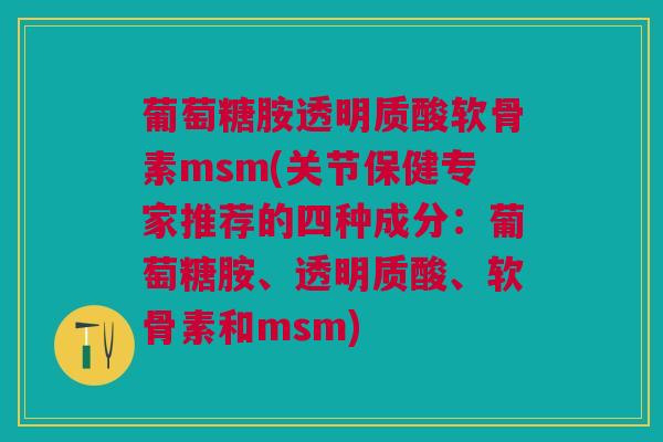 葡萄糖胺透明质酸软骨素msm(关节保健专家推荐的四种成分：葡萄糖胺、透明质酸、软骨素和msm)