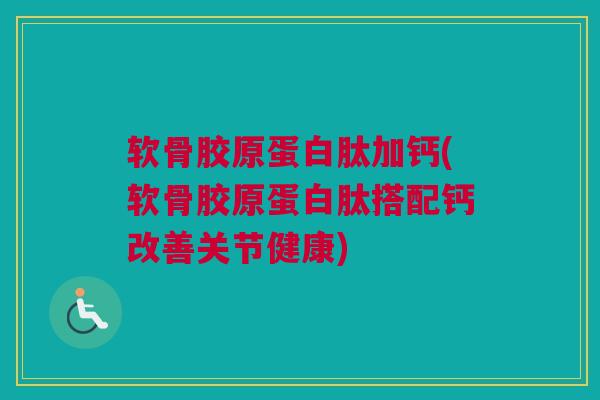 软骨胶原蛋白肽加钙(软骨胶原蛋白肽搭配钙改善关节健康)