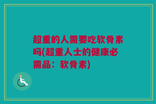超重的人需要吃软骨素吗(超重人士的健康必需品：软骨素)