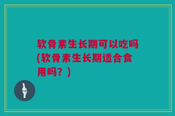 软骨素生长期可以吃吗(软骨素生长期适合食用吗？)