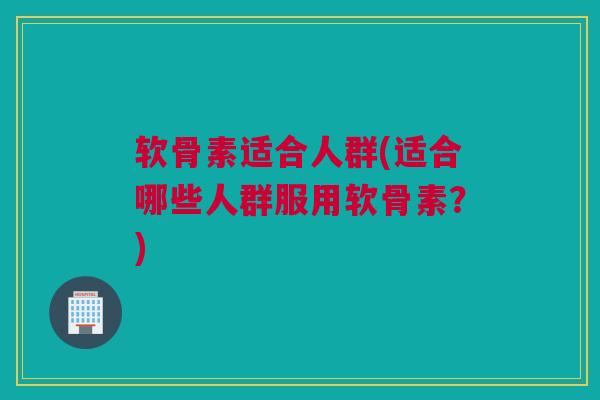 软骨素适合人群(适合哪些人群服用软骨素？)