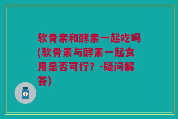 软骨素和酵素一起吃吗(软骨素与酵素一起食用是否可行？-疑问解答)