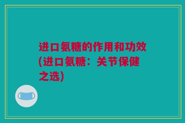 进口氨糖的作用和功效(进口氨糖:关节保健之选) 进口氨糖的作用和功效(进口氨糖:关节保健之选)