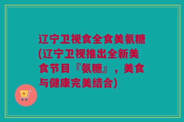 辽宁卫视食全食美氨糖(辽宁卫视推出全新美食节目『氨糖』，美食与健康完美结合)