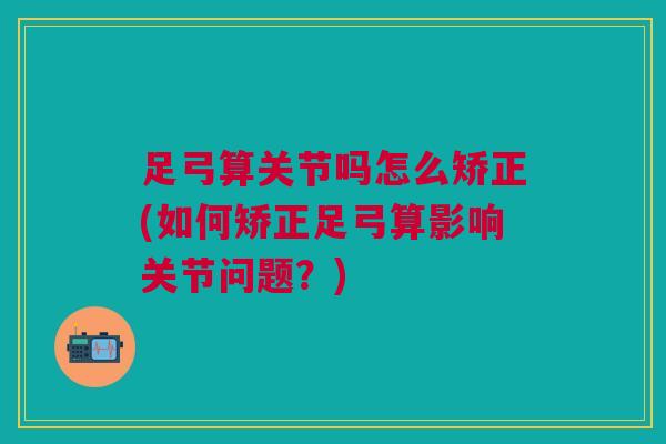 足弓算关节吗怎么矫正(如何矫正足弓算影响关节问题？)