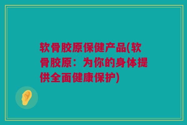 软骨胶原保健产品(软骨胶原：为你的身体提供全面健康保护)