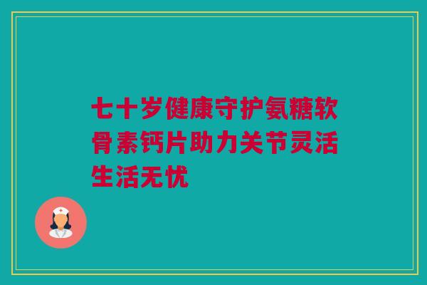 七十岁健康守护氨糖软骨素钙片助力关节灵活生活无忧