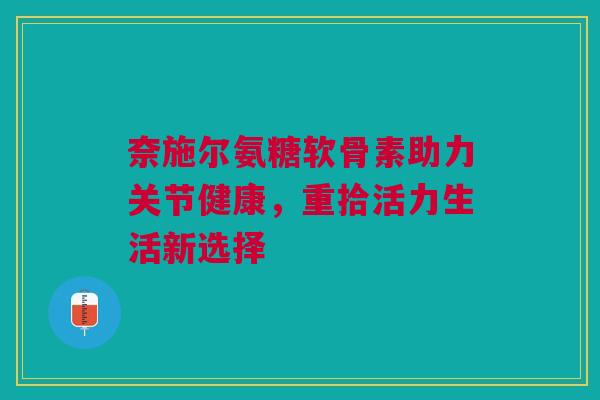 奈施尔氨糖软骨素助力关节健康，重拾活力生活新选择