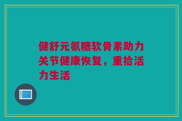 健舒元氨糖软骨素助力关节健康恢复，重拾活力生活