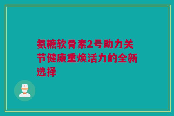 氨糖软骨素2号助力关节健康重焕活力的全新选择